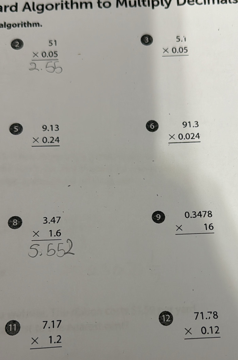 ard Algorithm to Multiply Decimal 
algorithm. 
2 beginarrayr 51 * 0.05 hline endarray
3 beginarrayr 5.1 * 0.05 hline endarray
5 beginarrayr 9.13 * 0.24 hline endarray
6 beginarrayr 91.3 * 0.024 hline endarray
8 beginarrayr 3.47 * 1.6 hline endarray
9 beginarrayr 0.3478 * 16 hline endarray
11 beginarrayr 7.17 * 1.2 hline endarray
12 beginarrayr 71.78 * 0.12 hline endarray