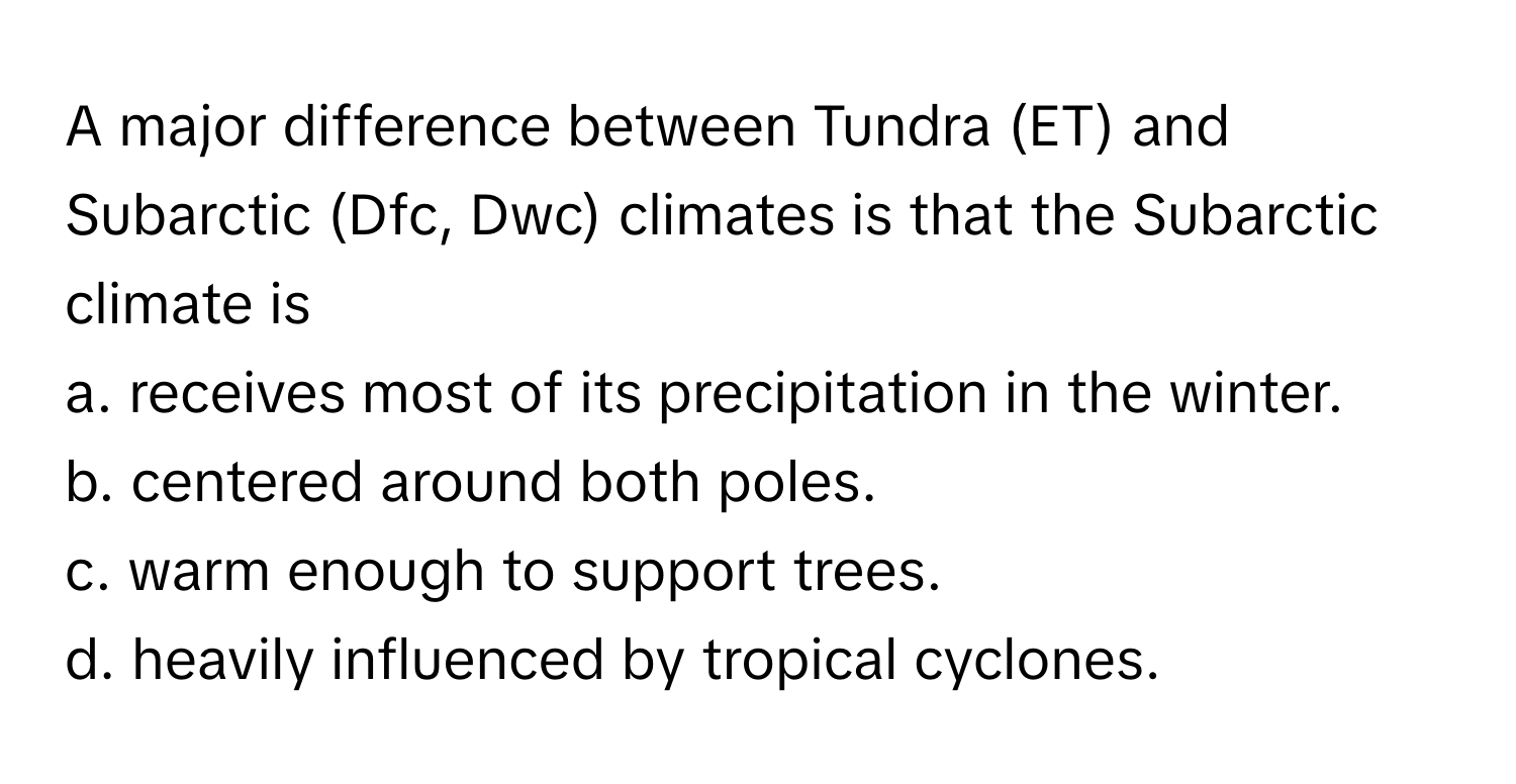 A major difference between Tundra (ET) and Subarctic (Dfc, Dwc) climates is that the Subarctic climate is 

a. receives most of its precipitation in the winter. 
b. centered around both poles. 
c. warm enough to support trees. 
d. heavily influenced by tropical cyclones.