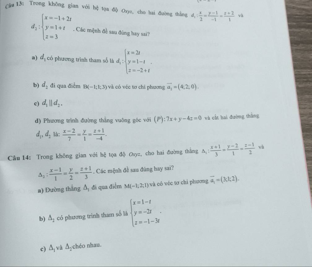 Trong không gian với hệ tọa độ Oxyz, cho hai đường thẳng d_1: x/2 = (y-1)/-1 = (z+2)/1  yà
d_2:beginarrayl x=-1+2t y=1+t z=3endarray.. Các mệnh đề sau đúng hay sai?
a) d_1 có phương trình tham số là d_1:beginarrayl x=2t y=1-t z=-2+tendarray. .
b) d_2 đi qua điểm B(-1;1;3) và có véc tơ chỉ phương vector a_2=(4;2;0).
c) d_1||d_2.
d) Phương trình đường thằng vuông góc với (P): :7x+y-4z=0 và cắt hai đường thắng
d_1,d_2 là:  (x-2)/7 = y/1 = (z+1)/-4 .
Câu 14: Trong không gian với hệ tọa độ Oxyz, cho hai đường thằng △ _1: (x+1)/3 = (y-2)/1 = (z-1)/2  và
△ _2: (x-1)/1 = y/2 = (z+1)/3 . Các mệnh đề sau đúng hay sai?
a) Đường thắng △ _1 đi qua điểm M(-1;2;1) và có véc tơ chỉ phương vector a_1=(3;1;2).
b) △ _2 có phương trình tham số là beginarrayl x=1-t y=-2t z=-1-3tendarray. .
c) △ _1 và △ _2 chéo nhau.