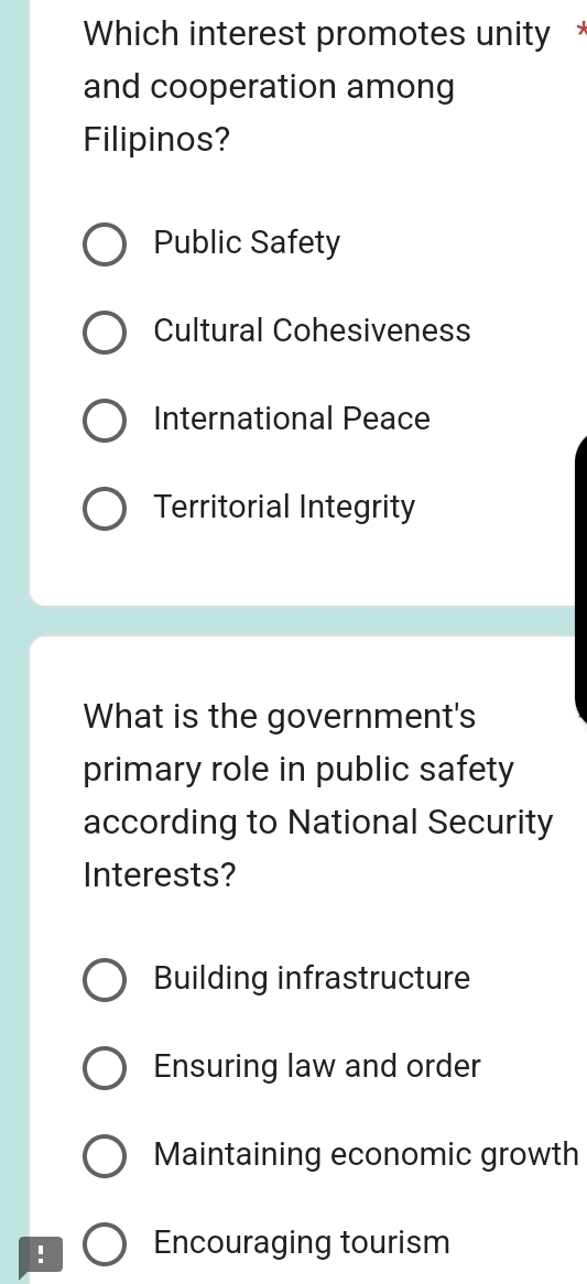 Which interest promotes unity *
and cooperation among
Filipinos?
Public Safety
Cultural Cohesiveness
International Peace
Territorial Integrity
What is the government's
primary role in public safety
according to National Security
Interests?
Building infrastructure
Ensuring law and order
Maintaining economic growth
! Encouraging tourism