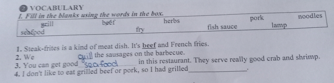 VOCABULARY 
I. Fill in the blanks using the words in the box. 
pork 
beef herbs noodles 
fry fish sauce lamp 
1. Steak-frites is a kind of meat dish. It's beef and French fries. 
2. We the sausages on the barbecue. 
3. You can get good_ in this restaurant. They serve really good crab and shrimp. 
4. I don't like to eat grilled beef or pork, so I had grilled_ 
、.