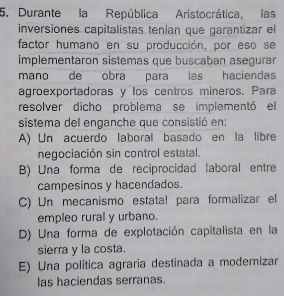 Durante la República Aristocrática, las
inversiones capitalistas tenían que garantizar el
factor humano en su producción, por eso se
implementaron sistemas que buscaban asegurar
mano de obra para las haciendas
agroexportadoras y los centros mineros. Para
resolver dicho problema se implementó el
sistema del enganche que consistió en:
A) Un acuerdo laboral basado en la libre
negociación sin control estatal.
B) Una forma de reciprocidad laboral entre
campesinos y hacendados.
C) Un mecanismo estatal para formalizar el
empleo rural y urbano.
D) Una forma de explotación capitalista en la
sierra y la costa.
E) Una política agraria destinada a modernizar
las haciendas serranas.