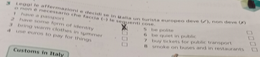 Leggi le affermazioni e decidi se in Ualia un turista europeo deve (√), non deve (X
1 have a passport
o non é necessario che faccia (-) le sequenti cose.
2 have some form of identity
5 be polite
3 bring warm clothes in summer
4 use euros to pay for things
6 be quiet in public
7 buy tickets for public transport
8 smoke on buses and in restaurants
Customs in Italy