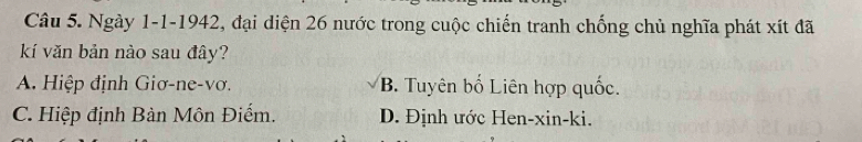 Ngày 1-1-1942, đại diện 26 nước trong cuộc chiến tranh chống chủ nghĩa phát xít đã
kí văn bản nào sau đây?
A. Hiệp định Giơ-ne-vơ. B. Tuyên bố Liên hợp quốc.
C. Hiệp định Bàn Môn Điếm. D. Định ước Hen-xin-ki.