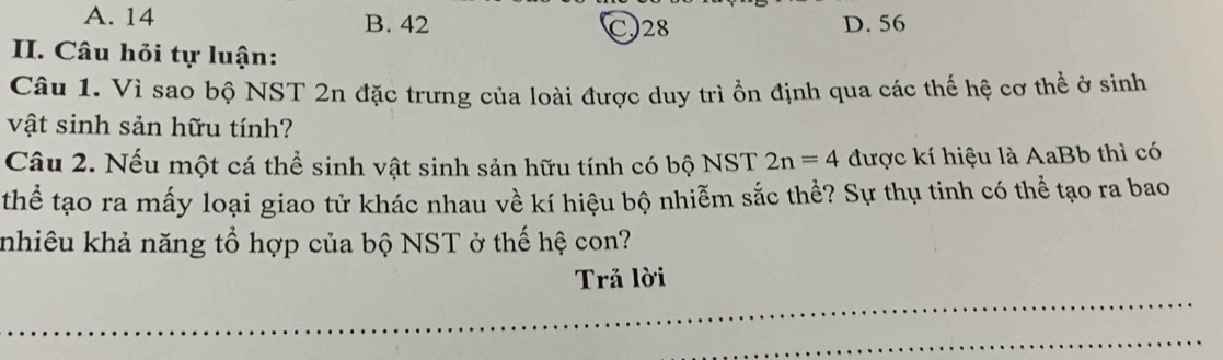 A. 14 B. 42 C28 D. 56
I. Câu hỏi tự luận:
Câu 1. Vì sao bộ NST 2n đặc trưng của loài được duy trì ồn định qua các thế hệ cơ thể ở sinh
vật sinh sản hữu tính?
Câu 2. Nếu một cá thể sinh vật sinh sản hữu tính có bộ NST 2n=4 được kí hiệu là AaBb thì có
thể tạo ra mấy loại giao tử khác nhau về kí hiệu bộ nhiễm sắc thể? Sự thụ tinh có thể tạo ra bao
knhiêu khả năng tổ hợp của bộ NST ở thế hệ con?
Trả lời