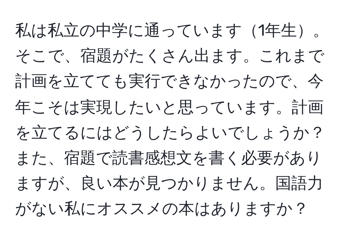 私は私立の中学に通っています1年生。そこで、宿題がたくさん出ます。これまで計画を立てても実行できなかったので、今年こそは実現したいと思っています。計画を立てるにはどうしたらよいでしょうか？また、宿題で読書感想文を書く必要がありますが、良い本が見つかりません。国語力がない私にオススメの本はありますか？