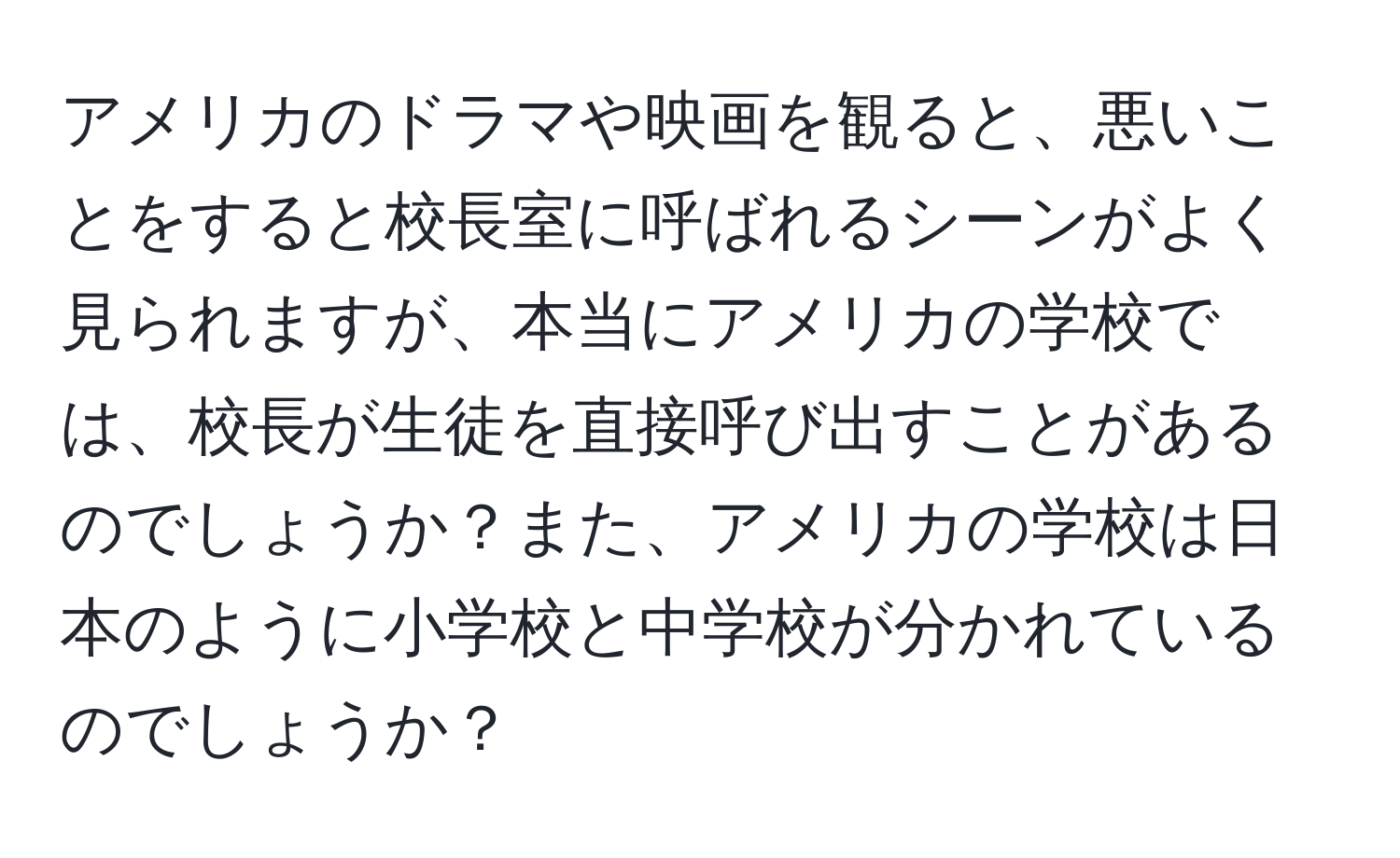 アメリカのドラマや映画を観ると、悪いことをすると校長室に呼ばれるシーンがよく見られますが、本当にアメリカの学校では、校長が生徒を直接呼び出すことがあるのでしょうか？また、アメリカの学校は日本のように小学校と中学校が分かれているのでしょうか？