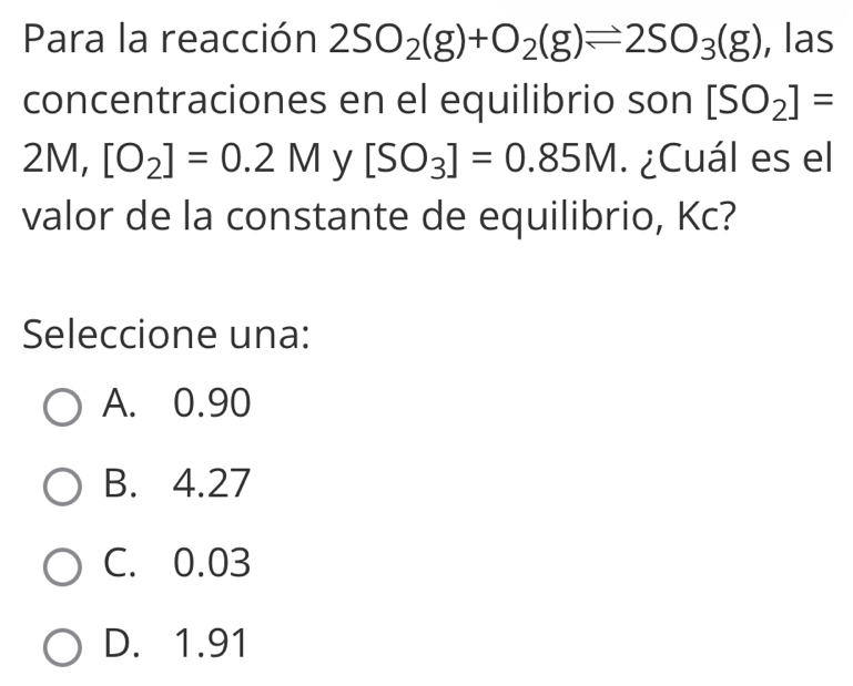 Para la reacción 2SO_2(g)+O_2(g)leftharpoons 2SO_3(g) , las
concentraciones en el equilibrio son [SO_2]=
2M, [O_2]=0.2M y [SO_3]=0.85M. ¿Cuál es el
valor de la constante de equilibrio, Kc?
Seleccione una:
A. 0.90
B. 4.27
C. 0.03
D. 1.91