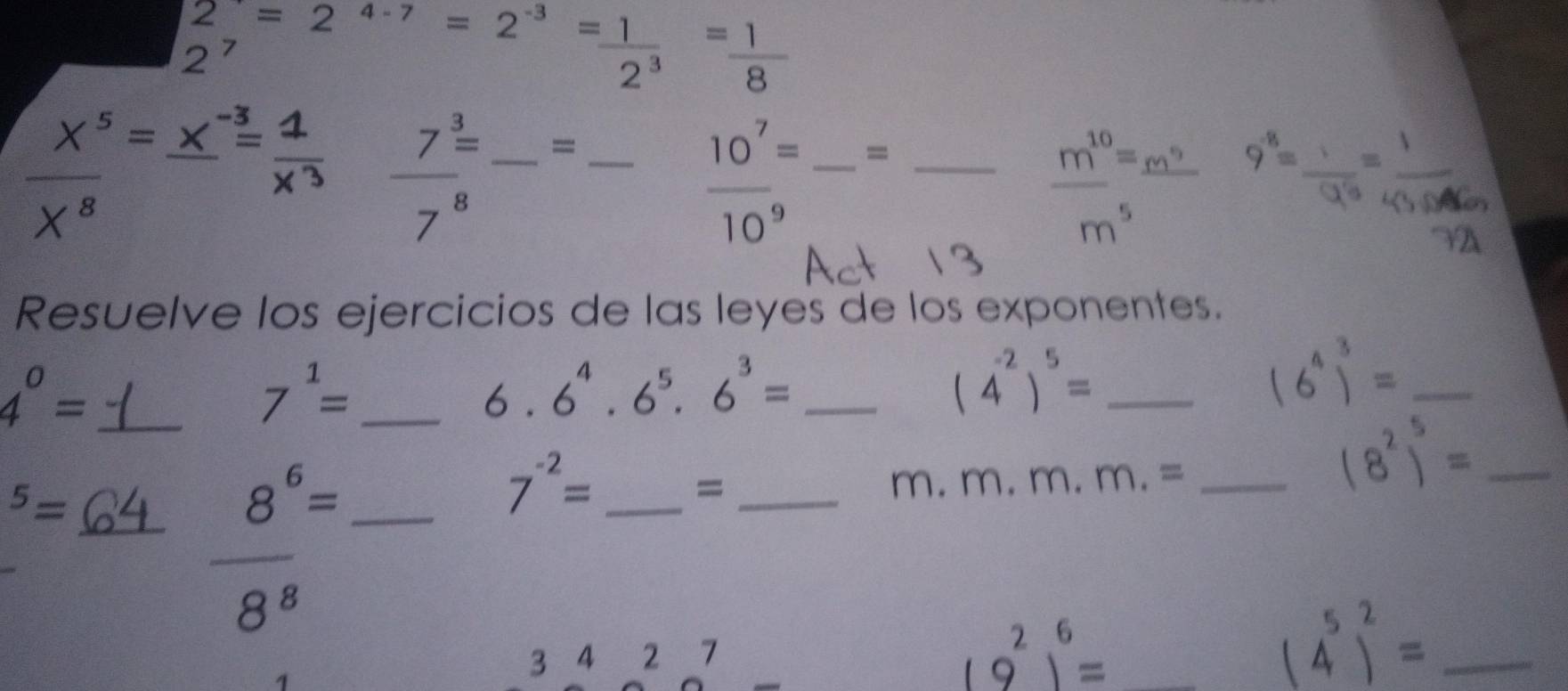 2^7=2^(4-7)=2^(-3)= 1/2^3 = 1/8 
frac 7^(frac 3)=7^8 _ =_
 10^7/10^9 = _ = _ _  _ m°=m 9^(-8)= 5º 4 º
□
m^5
Resuelve los ejercicios de las leyes de los exponentes. 
_ 4^0=
7^1= _
6.6^4.6^5.6^3= _ 
_ (4^(-2))^5=
(6^4)^3= _ 
_^5=
_ 8^6=
_ 7^(-2)=
_= 
C n. m.m.m.= _ 
_ (8^2)^5=
_
8^8
3 4 2 7
(9^2)^6= _ 
_ (4^5)^2=