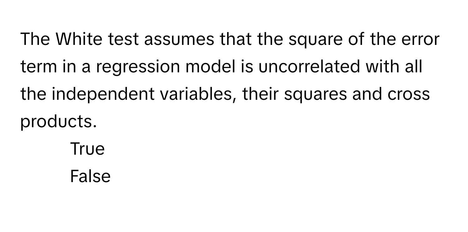 The White test assumes that the square of the error term in a regression model is uncorrelated with all the independent variables, their squares and cross products.

1. True
2. False