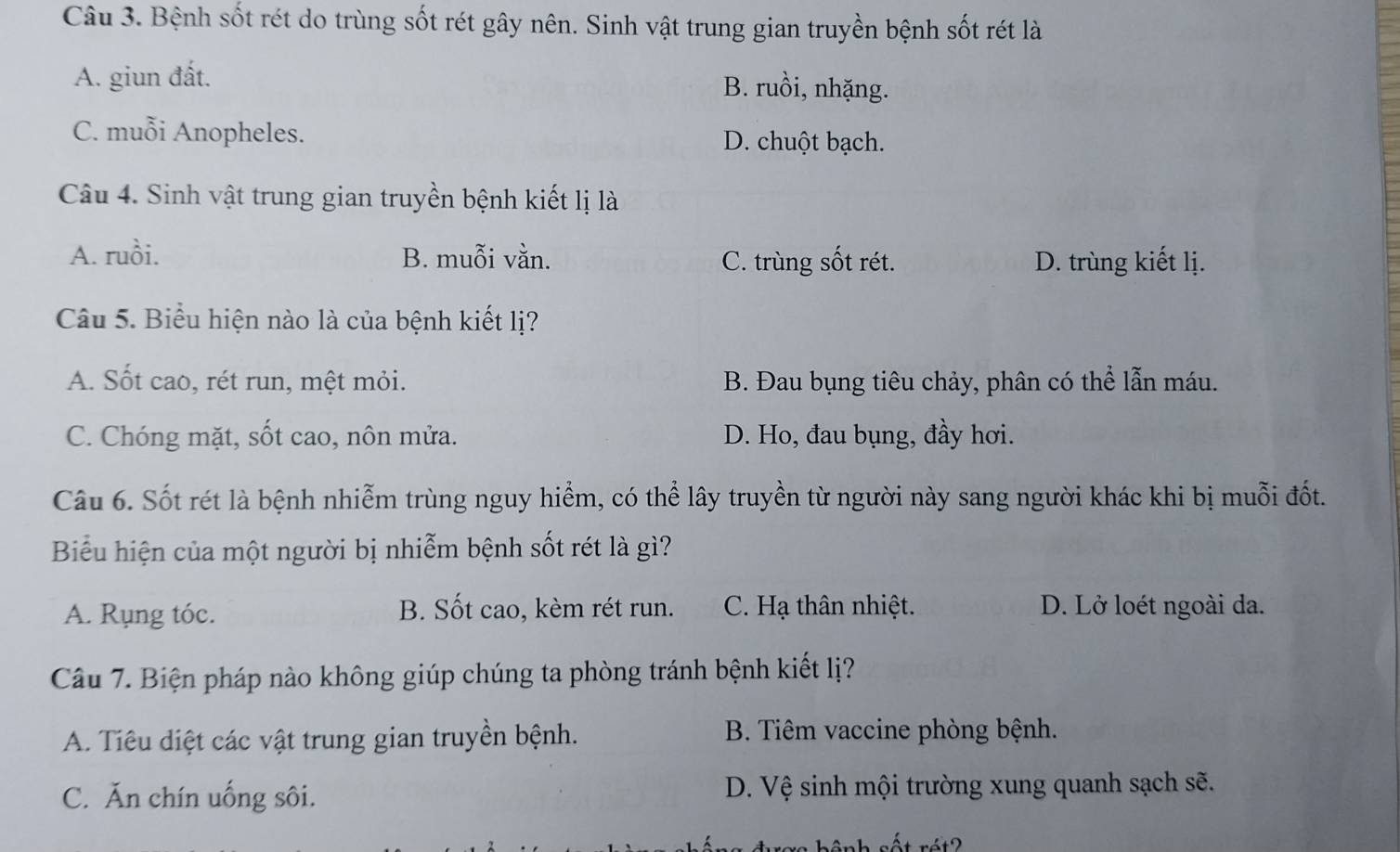 Bệnh sốt rét do trùng sốt rét gây nên. Sinh vật trung gian truyền bệnh sốt rét là
A. giun đất. B. ruồi, nhặng.
C. muỗi Anopheles. D. chuột bạch.
Câu 4. Sinh vật trung gian truyền bệnh kiết lị là
A. ruồi. B. muỗi vằn. C. trùng sốt rét. D. trùng kiết lị.
Câu 5. Biểu hiện nào là của bệnh kiết lị?
A. Sốt cao, rét run, mệt mỏi. B. Đau bụng tiêu chảy, phân có thể lẫn máu.
C. Chóng mặt, sốt cao, nôn mửa. D. Ho, đau bụng, đầy hơi.
Câu 6. Sốt rét là bệnh nhiễm trùng nguy hiểm, có thể lây truyền từ người này sang người khác khi bị muỗi đốt.
Biểu hiện của một người bị nhiễm bệnh sốt rét là gì?
A. Rụng tóc. B. Sốt cao, kèm rét run. C. Hạ thân nhiệt. D. Lở loét ngoài da.
Câu 7. Biện pháp nào không giúp chúng ta phòng tránh bệnh kiết lị?
A. Tiêu diệt các vật trung gian truyền bệnh. B. Tiêm vaccine phòng bệnh.
C. Ăn chín uống sôi. D. Vệ sinh mội trường xung quanh sạch sẽ.