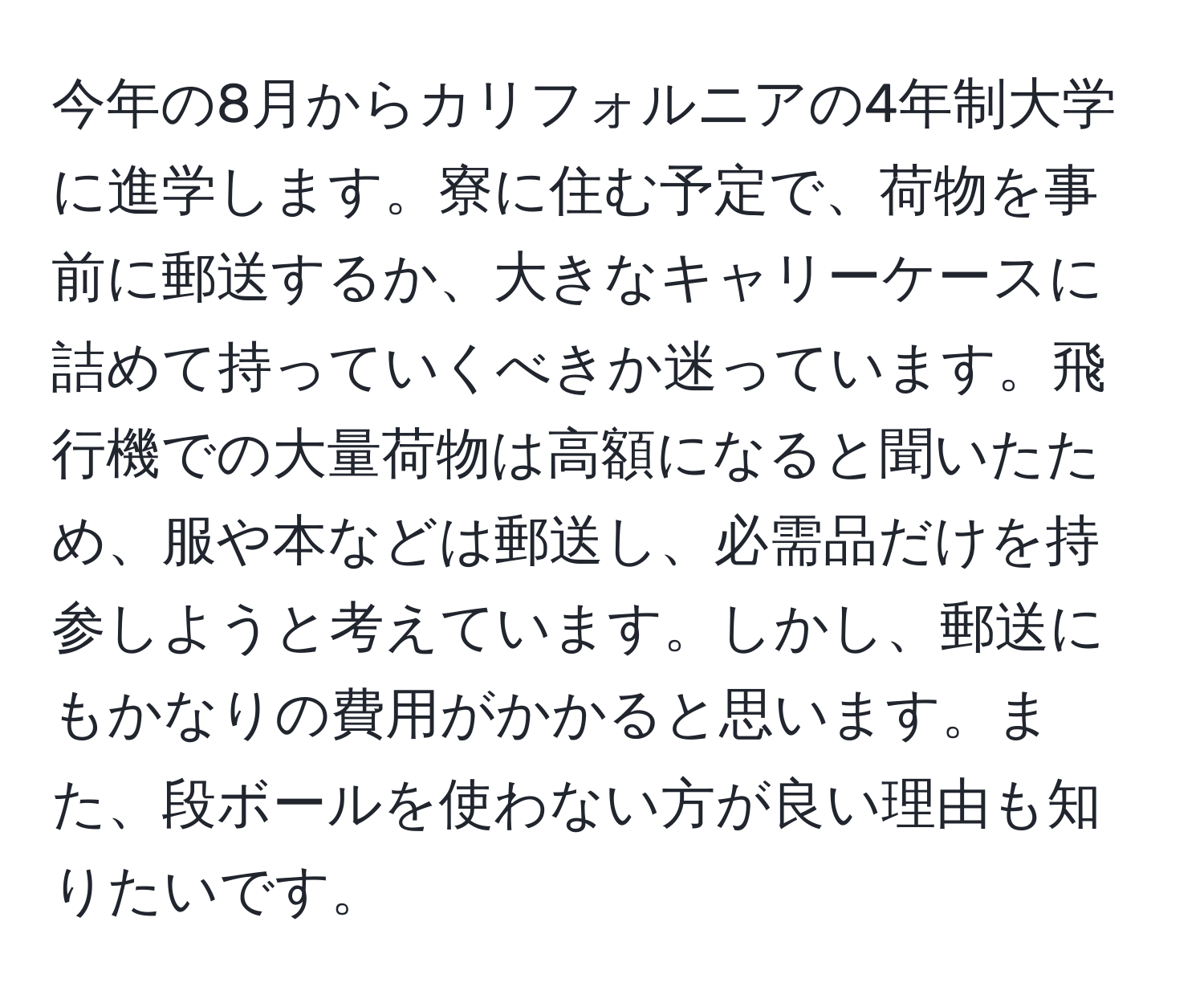 今年の8月からカリフォルニアの4年制大学に進学します。寮に住む予定で、荷物を事前に郵送するか、大きなキャリーケースに詰めて持っていくべきか迷っています。飛行機での大量荷物は高額になると聞いたため、服や本などは郵送し、必需品だけを持参しようと考えています。しかし、郵送にもかなりの費用がかかると思います。また、段ボールを使わない方が良い理由も知りたいです。