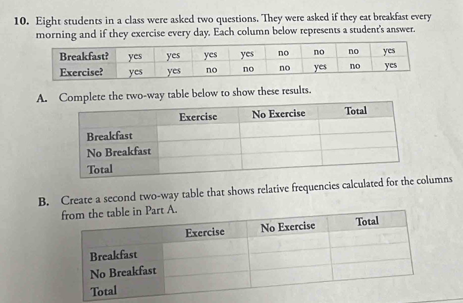 Eight students in a class were asked two questions. They were asked if they eat breakfast every 
morning and if they exercise every day. Each column below represents a student's answer. 
A. Complete the two-way table below to show these results. 
B. Create a second two-way table that shows relative frequencies calculated for tumns