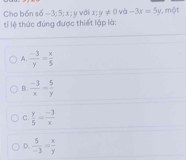 Cho bốn số −3; 5; x; y với x;y!= 0 và -3x=5y , một
tỉ lệ thức đúng được thiết lập là:
A.  (-3)/y = x/5 
B.  (-3)/x = 5/y 
C.  y/5 = (-3)/x 
D.  5/-3 = x/y 