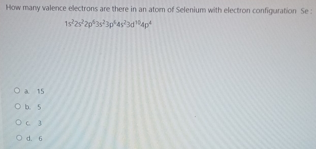 How many valence electrons are there in an atom of Selenium with electron configuration Se :
1s^22s^22p^63s^23p^64s^23d^(10)4p^4
a. 15
b. 5
C. 3
d. 6