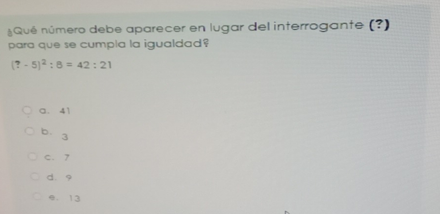 Qué número debe aparecer en lugar del interrogante (?)
para que se cumpla la igualdad?
(?-5)^2:8=42:21
a. 41
b. 3
C. 7
dà9
e. 13