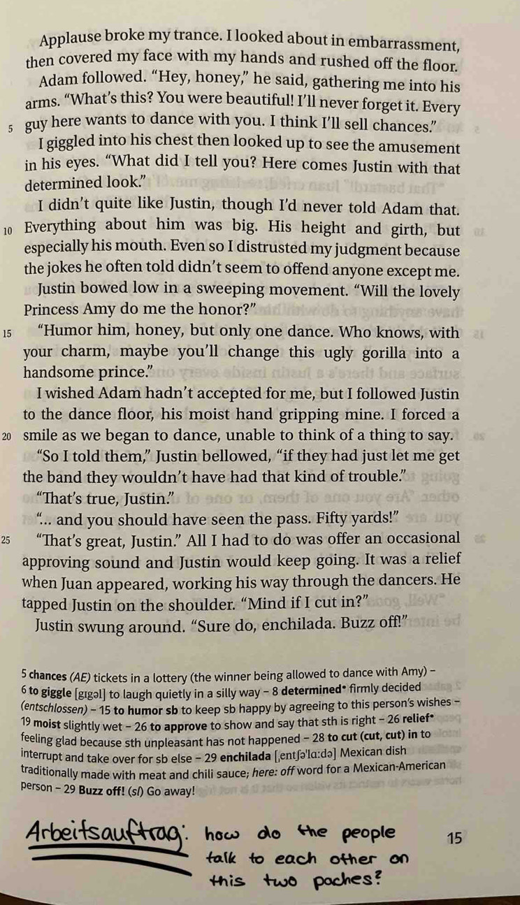 Applause broke my trance. I looked about in embarrassment,
then covered my face with my hands and rushed off the floor.
Adam followed. “Hey, honey,” he said, gathering me into his
arms. “What’s this? You were beautiful! I’ll never forget it. Every
5 guy here wants to dance with you. I think I’ll sell chances."
I giggled into his chest then looked up to see the amusement
in his eyes. “What did I tell you? Here comes Justin with that
determined look.”
I didn’t quite like Justin, though I'd never told Adam that.
10 Everything about him was big. His height and girth, but
especially his mouth. Even so I distrusted my judgment because
the jokes he often told didn’t seem to offend anyone except me.
Justin bowed low in a sweeping movement. “Will the lovely
Princess Amy do me the honor?”
15   “Humor him, honey, but only one dance. Who knows, with
your charm, maybe you'll change this ugly gorilla into a
handsome prince."
I wished Adam hadn’t accepted for me, but I followed Justin
to the dance floor, his moist hand gripping mine. I forced a
20 smile as we began to dance, unable to think of a thing to say.
“So I told them,” Justin bellowed, “if they had just let me get
the band they wouldn’t have had that kind of trouble."
“That’s true, Justin.”
“.. and you should have seen the pass. Fifty yards!”
25 “That’s great, Justin.” All I had to do was offer an occasional
approving sound and Justin would keep going. It was a relief
when Juan appeared, working his way through the dancers. He
tapped Justin on the shoulder. “Mind if I cut in?”
Justin swung around. “Sure do, enchilada. Buzz off!”
5 chances (AE) tickets in a lottery (the winner being allowed to dance with Amy) -
6 to giggle [gıgəl] to laugh quietly in a silly way - 8 determined• firmly decided
(entschlossen) - 15 to humor sb to keep sb happy by agreeing to this person’s wishes -
19 moist slightly wet - 26 to approve to show and say that sth is right - 26 relief*
feeling glad because sth unpleasant has not happened - 28 to cut (cut, cut) in to
interrupt and take over for sb else - 29 enchilada [entʃəlɑ:də] Mexican dish
traditionally made with meat and chili sauce; here: off word for a Mexican-Americar
person - 29 Buzz off! (s/) Go away!
15