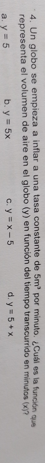 Un globo se empieza a inflar a una tasa constante de 5m^3 por minuto. ¿Cuál es la función que
representa el volumen de aire en el globo (y) en función del tiempo transcurrido en minutos (x)?
a. y=5
b. y=5x C. y=x-5 d. y=5+x