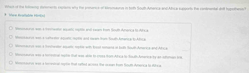 Which of the following statements explains why the presence of Mesosaurus in both South Amenca and Africa supports the continental drift hypothesis?
View Available Hint(s)
Mesosaurus was a freshwater aquatic reptile and swam from South America to Africa
Mesosaurus was a saltwater aquatic reptile and swam from South America to Africa
Mesosaurus was a freshwater aquatic reptile with fossil remains in both South America and Africa
Mesosaurus was a terrestrial reptile that was able to cross from Africa to South America by an isthmian link.
Mesosaurus was a terrestrial reptile that rafted across the ocean from South America to Africa.