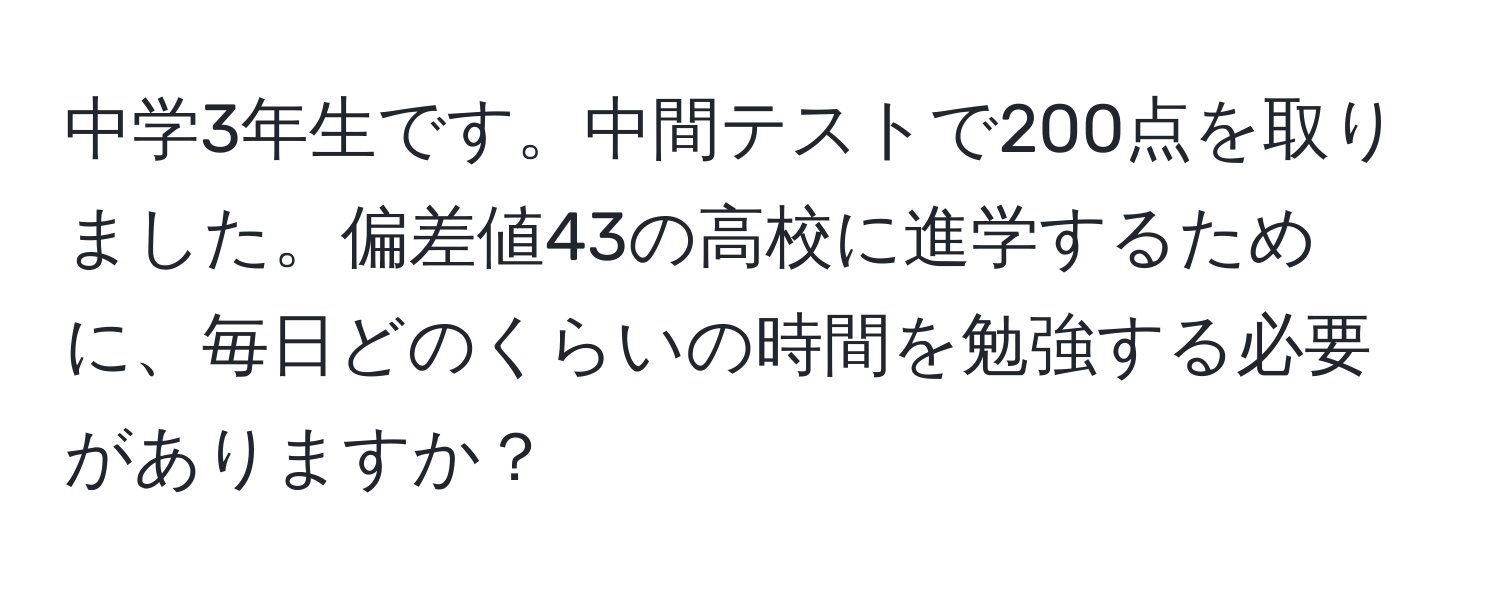 中学3年生です。中間テストで200点を取りました。偏差値43の高校に進学するために、毎日どのくらいの時間を勉強する必要がありますか？