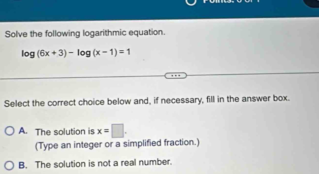 Solve the following logarithmic equation.
log (6x+3)-log (x-1)=1
Select the correct choice below and, if necessary, fill in the answer box.
A. The solution is x=□. 
(Type an integer or a simplified fraction.)
B. The solution is not a real number.