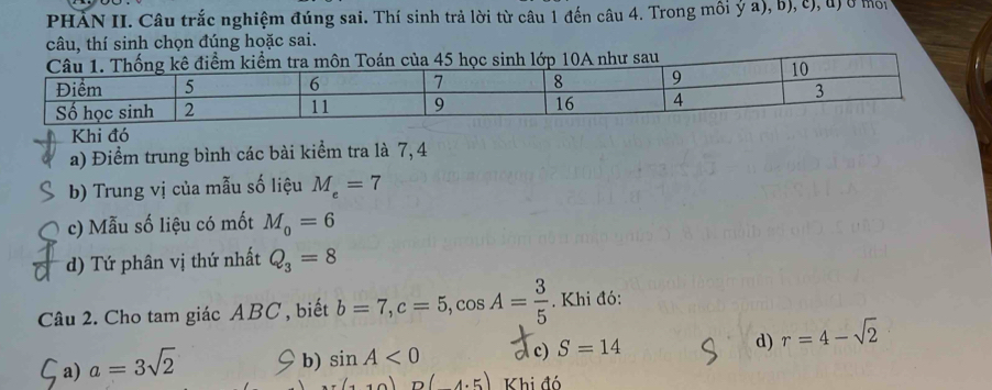 PHẢN II. Câu trắc nghiệm đúng sai. Thí sinh trả lời từ câu 1 đến câu 4. Trong môi ý a), b), c), u) ở một
câu, thí sinh chọn đúng hoặc sai.
kê điểm kiểm tra môn Toán của 45 học sinh lớp 10A như sau
Khi đó
a) Điểm trung bình các bài kiểm tra là 7, 4
b) Trung vị của mẫu số liệu M_e=7
c) Mẫu số liệu có mốt M_0=6
d) Tứ phân vị thứ nhất Q_3=8
Câu 2. Cho tam giác ABC , biết b=7, c=5, cos A= 3/5 . Khi đó:
d)
a) a=3sqrt(2)
b) sin A<0</tex> Ac) S=14 r=4-sqrt(2)
(110)D(4.5) Khi đó