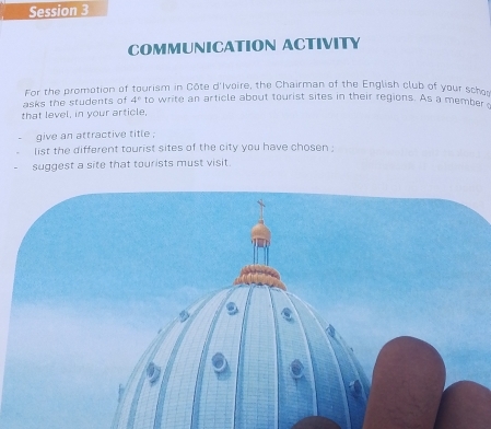 Session 3 
COMMUNICATION ACTIVITY 
For the promation of tourism in Côte d'Ivoire, the Chairman of the English club of your schor 
asks the students of 4° to write an article about tourist sites in their regions. As a member 
that level, in your article, 
give an attractive title . 
list the different tourist sites of the city you have chosen ; 
suggest a site that tourists must visit.