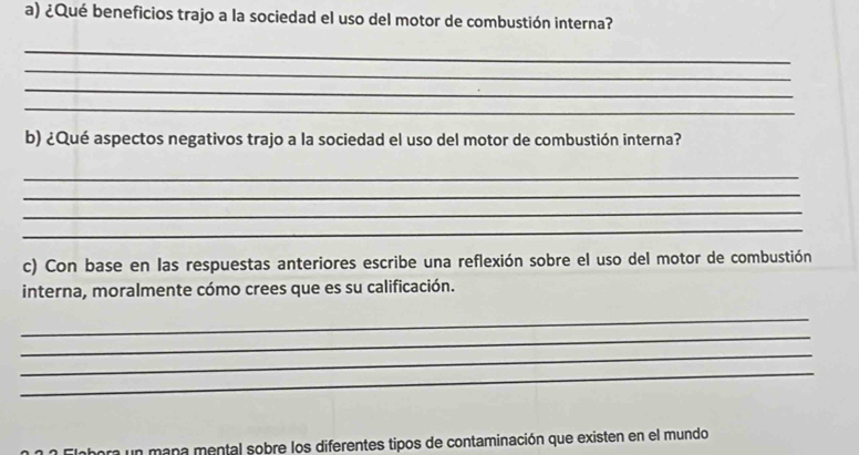 ¿Qué beneficios trajo a la sociedad el uso del motor de combustión interna? 
_ 
_ 
_ 
_ 
b) ¿Qué aspectos negativos trajo a la sociedad el uso del motor de combustión interna? 
_ 
_ 
_ 
_ 
c) Con base en las respuestas anteriores escribe una reflexión sobre el uso del motor de combustión 
interna, moralmente cómo crees que es su calificación. 
_ 
_ 
_ 
_ 
hora un mana mental sobre los diferentes tipos de contaminación que existen en el mundo