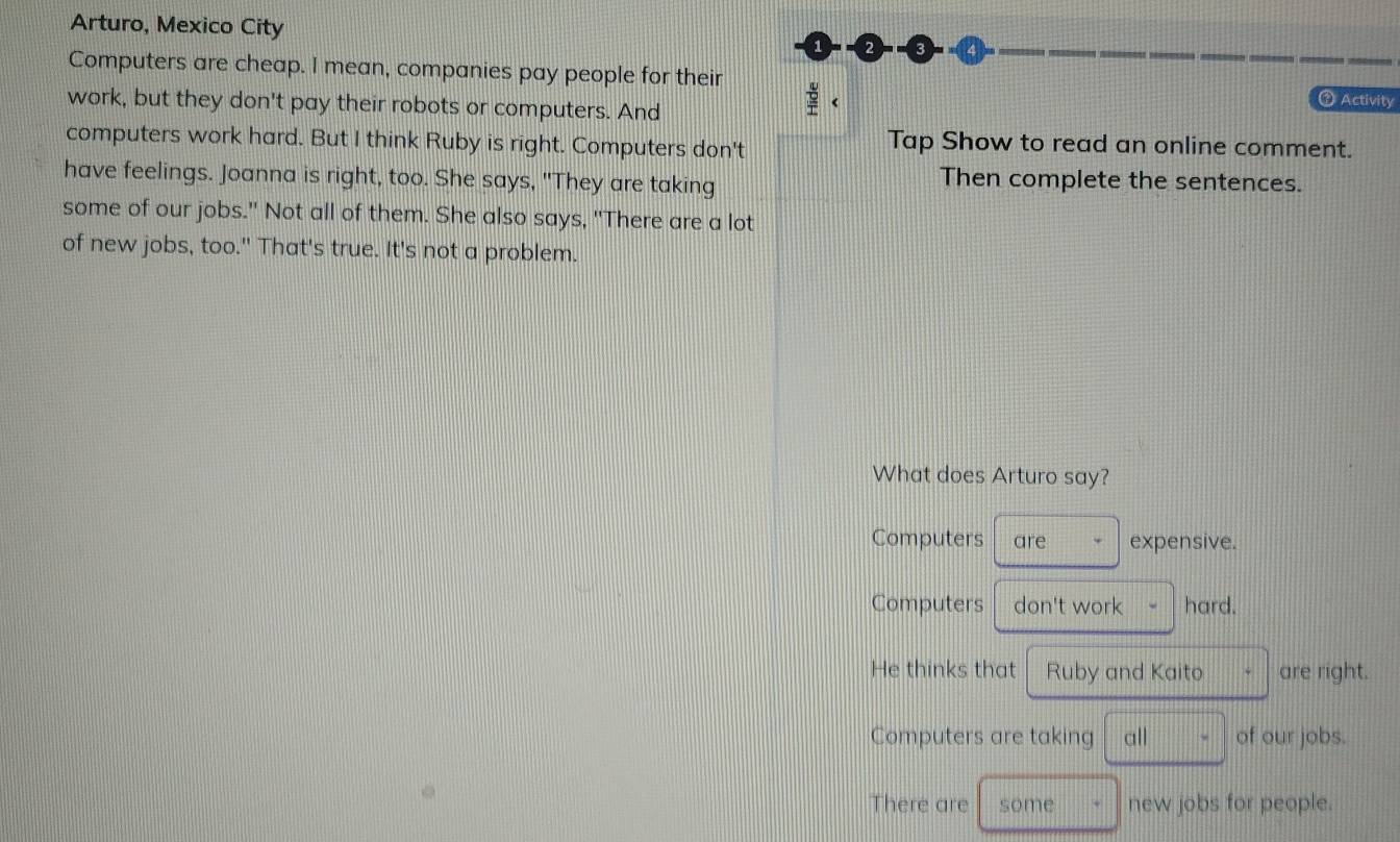 Arturo, Mexico City
Computers are cheap. I mean, companies pay people for their
work, but they don't pay their robots or computers. And
↑ Activity
computers work hard. But I think Ruby is right. Computers don't
Tap Show to read an online comment.
have feelings. Joanna is right, too. She says, "They are taking Then complete the sentences.
some of our jobs." Not all of them. She also says, "There are a lot
of new jobs, too." That's true. It's not a problem.
What does Arturo say?
Computers are expensive.
Computers don't work hard.
He thinks that Ruby and Kaito are right.
Computers are taking all of our jobs.
There are some new jobs for people.