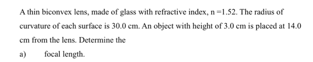 A thin biconvex lens, made of glass with refractive index, n=1.52. The radius of 
curvature of each surface is 30.0 cm. An object with height of 3.0 cm is placed at 14.0
cm from the lens. Determine the 
a) focal length.