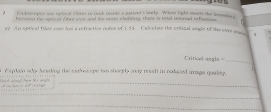 Endoscopes use optical fibres to look inside a patient's body. When light meets the boundary 
between the optical fihre core and the outer cladding, there is total internal reflection. 
a) An optical fibre core has a refractive index of 1.54. Calculate the critical angle of the core maas 1 
Critical angle == 
_ 
Explain why hending the endoscope too sharply may result in reduced image quality. 
ot incidence will change Thik about how the arge _ 
_ 
_