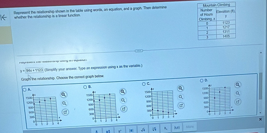 Represent the relationship shown in the table using words, an equation, and a graph. Then determine 
 whether the relationship is a linear function. 
rop esen we i eat h p usiny an equaton .
y=94x+1123 (Simplify your answer. Type an expression using x as the variable.) 
Graph the relationship. Choose the correct graph below, 
D. 
C. 
B.
y
A.
1500 1500
y 1200
1500 900
1200 1200 600 a
900 900 300 I
600 600 C
300 +1 2 3 4
300
0

0 1 2 3 4 1 2 4
x
B° sqrt(□ ) . (1,9) Mara