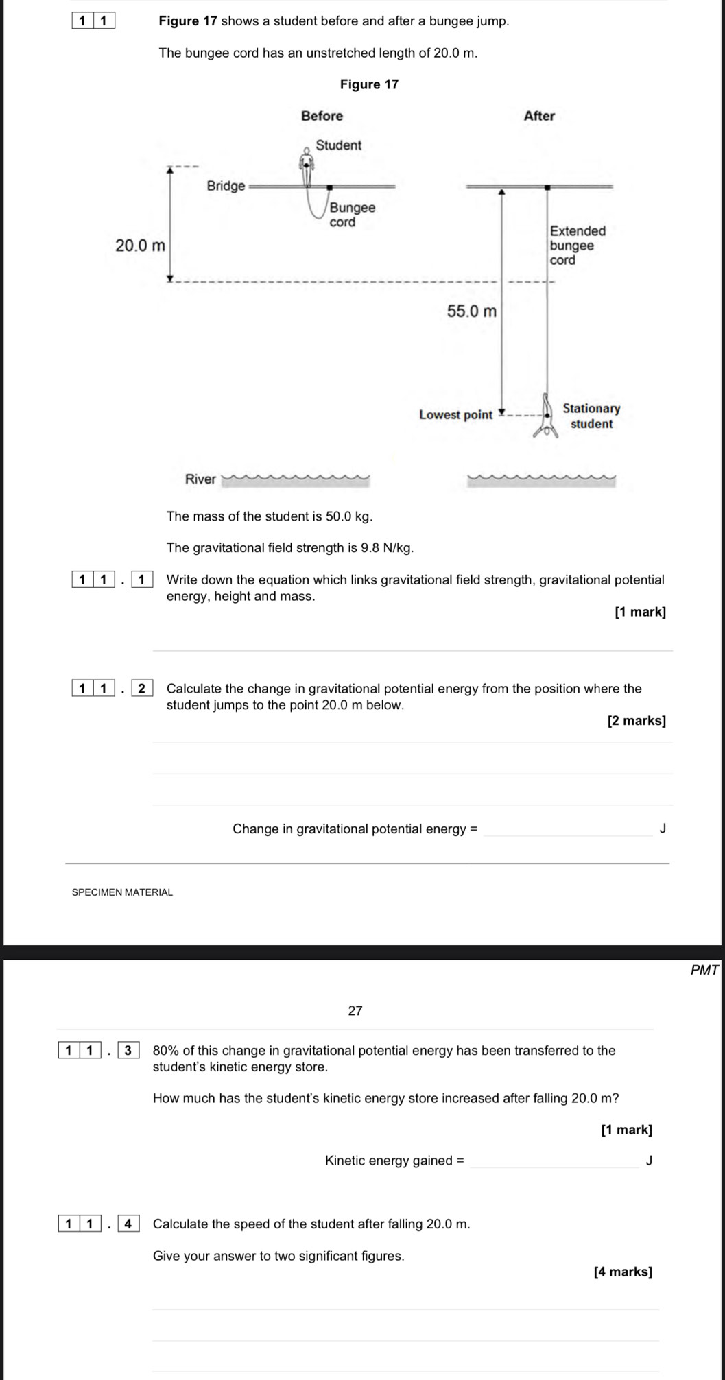 1 1 Figure 17 shows a student before and after a bungee jump. 
The bungee cord has an unstretched length of 20.0 m. 
River 
The mass of the student is 50.0 kg. 
The gravitational field strength is 9.8 N/kg. 
1 1 1 Write down the equation which links gravitational field strength, gravitational potential 
energy, height and mass. 
[1 mark] 
1 1 . 2 Calculate the change in gravitational potential energy from the position where the 
student jumps to the point 20.0 m below. 
[2 marks] 
_ 
_ 
__ 
_ 
_ 
Change in gravitational potential energy = _J 
_ 
_ 
SPECIMEN MATERIAL 
PMT 
27 
1 1 3 80% of this change in gravitational potential energy has been transferred to the 
student's kinetic energy store. 
How much has the student's kinetic energy store increased after falling 20.0 m? 
[1 mark] 
Kinetic energy gained = _J 
1 1 . 4 Calculate the speed of the student after falling 20.0 m. 
Give your answer to two significant figures. 
[4 marks] 
_ 
_ 
_