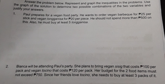 Answer the problem below. Represent and graph the inequalities in the problems. Use
the graph of the solution to determine two possible combinations of the two variables and
justify your answers.
1. Paul prepares for a vegan food party. He wants to order vegan barbeque for P25 per
stick and vegan longganisa for P20 per piece. He should not spend more than P500 on
this. Also, he must buy at least 5 longganisa.
2. Bianca will be attending Paul's party. She plans to bring vegan sisig that costs P100 per
pack and vegan tocino that costs P120 per pack. Her budget for the 2 food items must
not exceed P750. Since her friends love tocino, she needs to buy at least 3 packs of it.