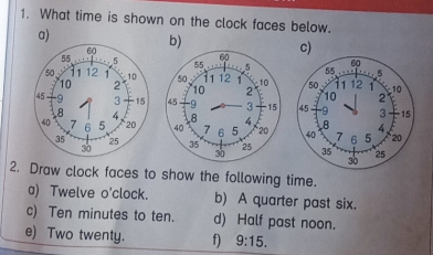 What time is shown on the clock faces below. 
a) 
b) 
c) 




2. Draw clock faces to show the following time. 
a) Twelve o'clock. b) A quarter past six. 
c) Ten minutes to ten. d) Half past noon. 
e) Two twenty. f) 9:15.