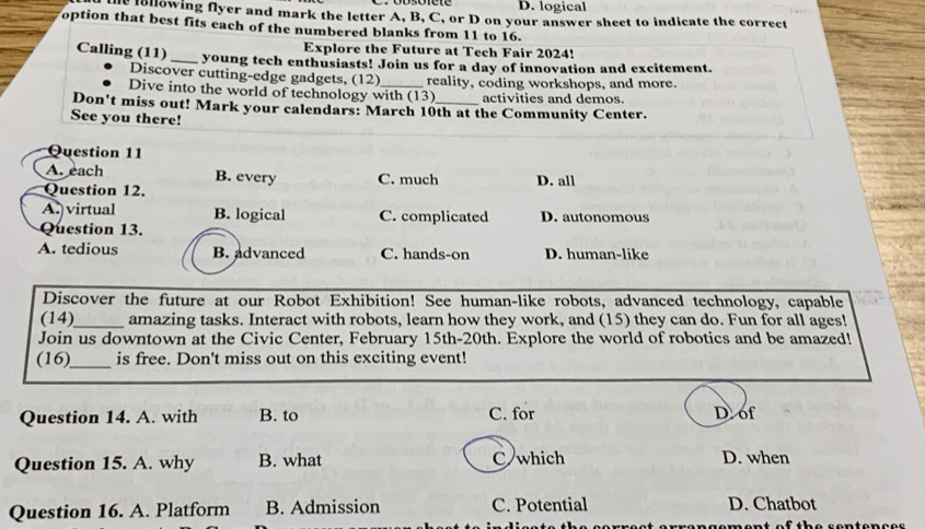 D. logical
e lollowing flyer and mark the letter A, B, C, or D on your answer sheet to indicate the correct
option that best fits each of the numbered blanks from 11 to 16.
Explore the Future at Tech Fair 2024!
Calling (11)_ young tech enthusiasts! Join us for a day of innovation and excitement.
Discover cutting-edge gadgets, (12)
Dive into the world of technology with (13) reality, coding workshops, and more.
activities and demos.
Don't miss out! Mark your calendars: March 10th at the Community Center.
See you there!
Question 11
A. each B. every C. much D. all
Question 12.
A.)virtual B. logical C. complicated D. autonomous
Question 13.
A. tedious B. advanced C. hands-on D. human-like
Discover the future at our Robot Exhibition! See human-like robots, advanced technology, capable
(14)_ amazing tasks. Interact with robots, learn how they work, and (15) they can do. Fun for all ages!
Join us downtown at the Civic Center, February 15th-20th. Explore the world of robotics and be amazed!
(16)_ is free. Don't miss out on this exciting event!
Question 14. A. with B. to C. for D of
Question 15. A. why B. what C which D. when
Question 16. A. Platform B. Admission C. Potential D. Chatbot