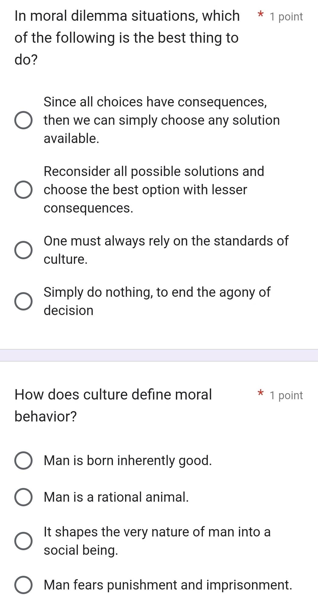 In moral dilemma situations, which * 1 point
of the following is the best thing to
do?
Since all choices have consequences,
then we can simply choose any solution
available.
Reconsider all possible solutions and
choose the best option with lesser
consequences.
One must always rely on the standards of
culture.
Simply do nothing, to end the agony of
decision
How does culture define moral 1 point
behavior?
Man is born inherently good.
Man is a rational animal.
It shapes the very nature of man into a
social being.
Man fears punishment and imprisonment.