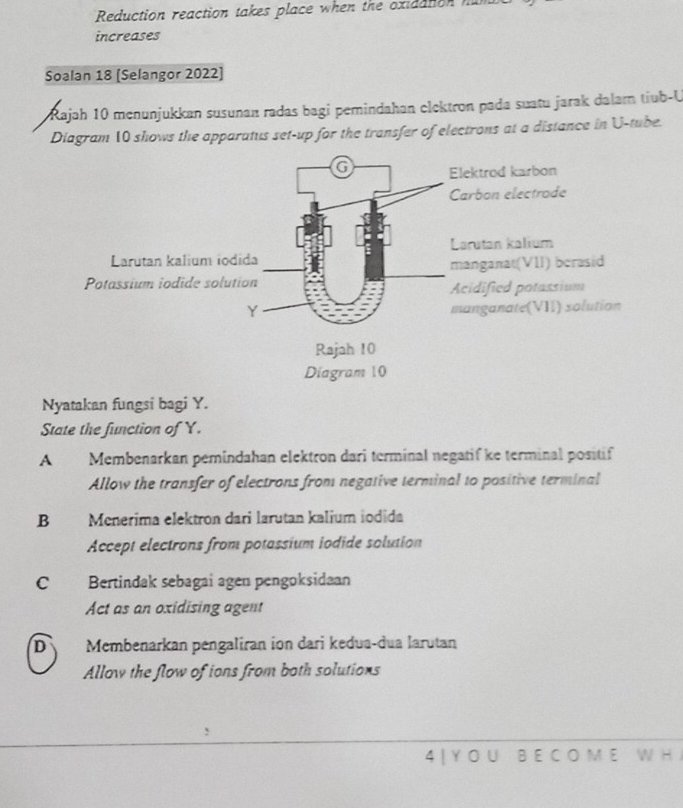 Reduction reaction takes place when the oxiaation n
increases
Soalan 18 [Selangor 2022]
Rajah 10 menunjukkan susunan radas bagi pemindahan elektron pada suatu jarak dalarn tiub-U
Diagram 10 shows the apparatus set-up for the transfer of electrons at a distance in U -tube.
Nyatakan fungsi bagi Y.
State the function of Y.
A Membenarkan pemindahan elektron dari terminal negatif ke terminal positif
Allow the transfer of electrons from negative terminal to positive terminal
B Menerima elektron dari larutan kalium iodida
Accept electrons from potassium iodide solution
C Bertindak sebagai agen pengoksidaan
Act as an oxidising agent
D Membenarkan pengaliran ion dari kedua-dua larutan
Allow the flow of ions from both solutions
4 | Y O U B E C O M E W H