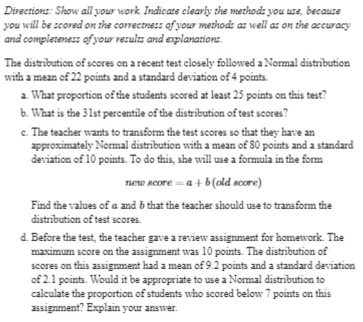 Directions: Show all your work. Indicate clearly the methods you use, because 
you will be scored on the correctness of your methods as well as on the accuracy 
and completeness of your results and explanations. 
The distribution of scores on a recent test closely followed a Normal distribution 
with a mean of 22 points and a standard deviation of 4 points. 
a. What proportion of the students scored at least 25 points on this test? 
b. What is the 31st percentile of the distribution of test scores? 
c. The teacher wants to transform the test scores so that they have an 
approximately Normal distribution with a mean of 80 points and a standard 
deviation of 10 points. To do this, she will use a formula in the form 
new score =a+b (old score) 
Find the values of a and b that the teacher should use to transform the 
distribution of test scores. 
d. Before the test, the teacher gave a review assignment for homework. The 
maximum score on the assignment was 10 points. The distribution of 
scores on this assignment had a mean of 9.2 points and a standard deviation 
of 2.1 points. Would it be appropriate to use a Normal distribution to 
calculate the proportion of students who scored below 7 points on this 
assignment? Explain your answer.