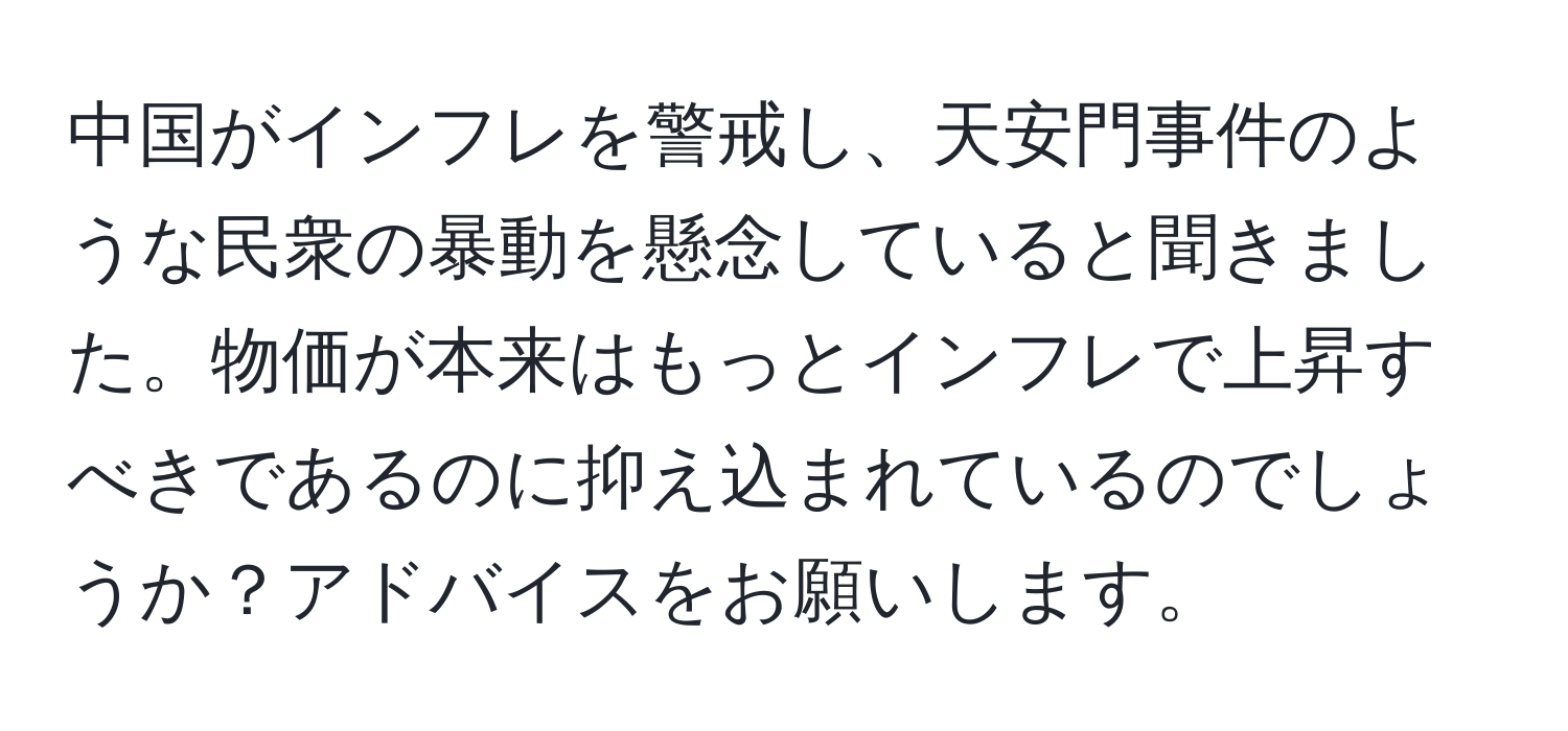 中国がインフレを警戒し、天安門事件のような民衆の暴動を懸念していると聞きました。物価が本来はもっとインフレで上昇すべきであるのに抑え込まれているのでしょうか？アドバイスをお願いします。