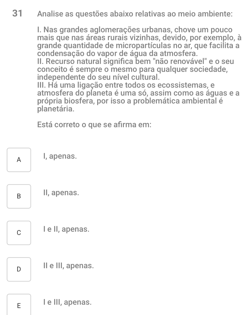 Analise as questões abaixo relativas ao meio ambiente:
I. Nas grandes aglomerações urbanas, chove um pouco
mais que nas áreas rurais vizinhas, devido, por exemplo, à
grande quantidade de micropartículas no ar, que facilita a
condensação do vapor de água da atmosfera.
II. Recurso natural significa bem "não renovável" e o seu
conceito é sempre o mesmo para qualquer sociedade,
independente do seu nível cultural.
III. Há uma ligação entre todos os ecossistemas, e
atmosfera do planeta é uma só, assim como as águas e a
própria biosfera, por isso a problemática ambiental é
planetária.
Está correto o que se afirma em:
A I, apenas.
B II, apenas.
C I e II, apenas.
D II e III, apenas.
E l e III, apenas.