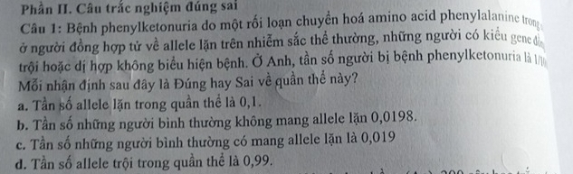 Phần II. Câu trắc nghiệm đúng sai
Câu 1: Bệnh phenylketonuria do một rối loạn chuyển hoá amino acid phenylalanine trong
ở người đồng hợp tử về allele lặn trên nhiễm sắc thể thường, những người có kiểu gene đồ
trội hoặc dị hợp không biểu hiện bệnh. Ở Anh, tần số người bị bệnh phenylketonuria là 
Mỗi nhận định sau đây là Đúng hay Sai về quần thể này?
a. Tần số allele lặn trong quần thể là 0,1.
b. Tần số những người bình thường không mang allele lặn 0,0198.
c. Tần số những người bình thường có mang allele lặn là 0,019
d. Tần số allele trội trong quần thể là 0,99.