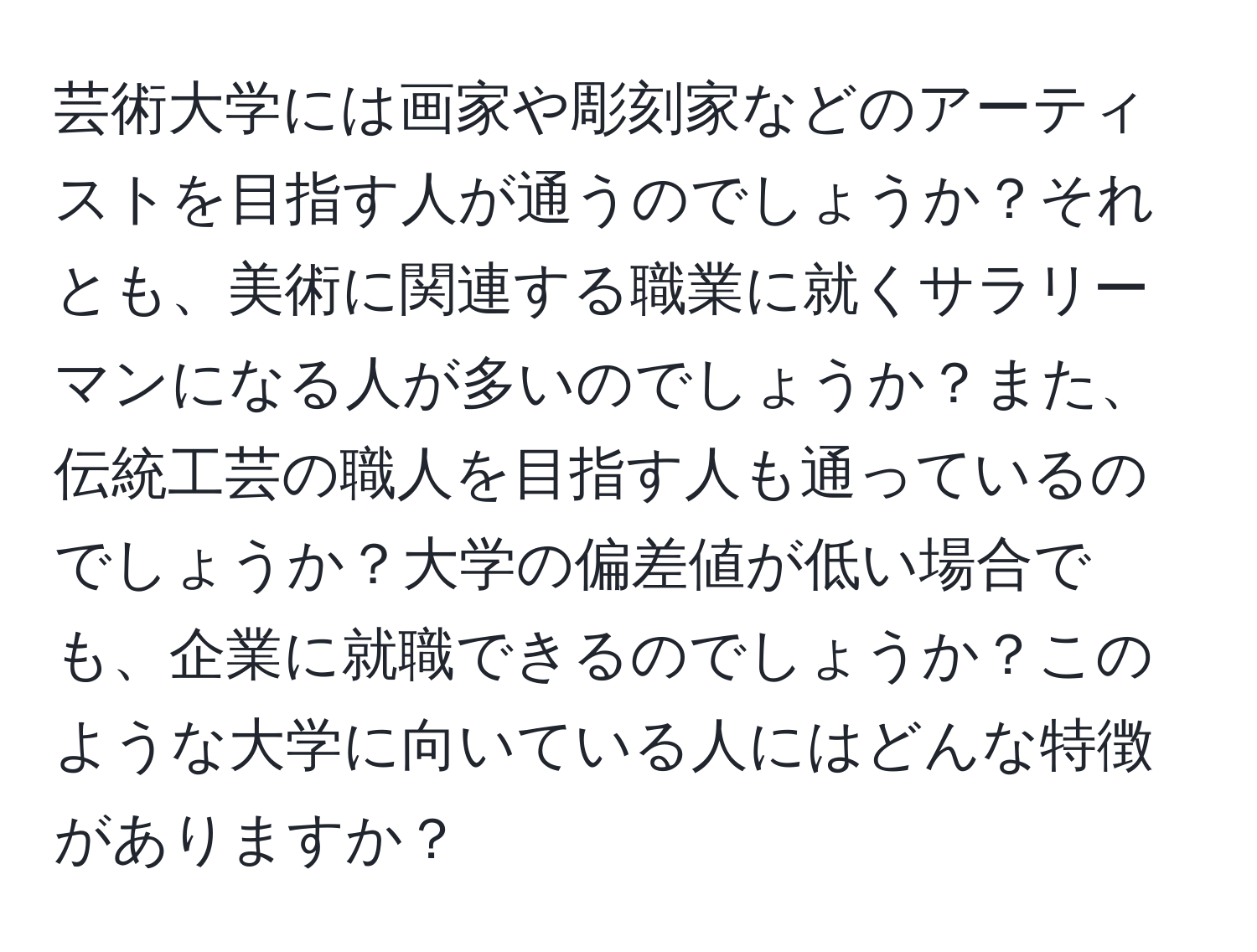 芸術大学には画家や彫刻家などのアーティストを目指す人が通うのでしょうか？それとも、美術に関連する職業に就くサラリーマンになる人が多いのでしょうか？また、伝統工芸の職人を目指す人も通っているのでしょうか？大学の偏差値が低い場合でも、企業に就職できるのでしょうか？このような大学に向いている人にはどんな特徴がありますか？