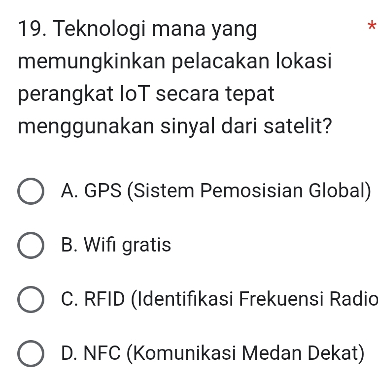 Teknologi mana yang
*
memungkinkan pelacakan lokasi
perangkat IoT secara tepat
menggunakan sinyal dari satelit?
A. GPS (Sistem Pemosisian Global)
B. Wifi gratis
C. RFID (Identifikasi Frekuensi Radio
D. NFC (Komunikasi Medan Dekat)