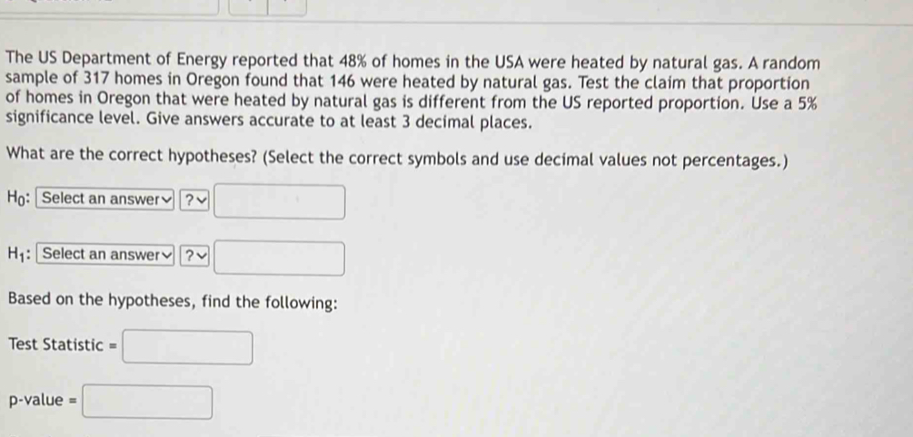 The US Department of Energy reported that 48% of homes in the USA were heated by natural gas. A random 
sample of 317 homes in Oregon found that 146 were heated by natural gas. Test the claim that proportion 
of homes in Oregon that were heated by natural gas is different from the US reported proportion. Use a 5%
significance level. Give answers accurate to at least 3 decimal places. 
What are the correct hypotheses? (Select the correct symbols and use decimal values not percentages.) 
H: Select an answer] ?
H_1 : Select an answer≌ ? □ 
Based on the hypotheses, find the following: 
Test Statistic =□
p-value =□