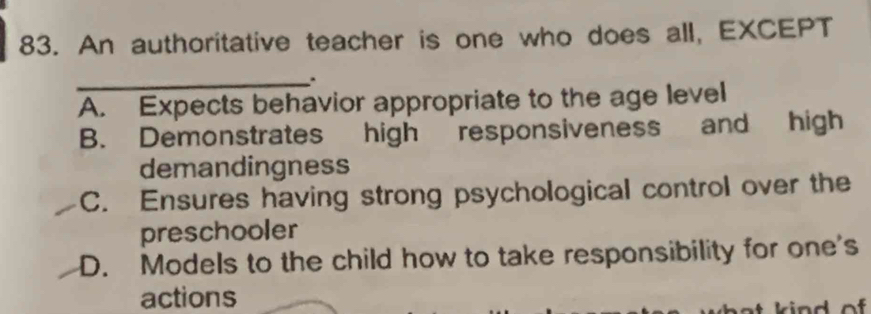 An authoritative teacher is one who does all, EXCEPT
_
A. Expects behavior appropriate to the age level
B. Demonstrates high responsiveness and high
demandingness
C. Ensures having strong psychological control over the
preschooler
D. Models to the child how to take responsibility for one's
actions