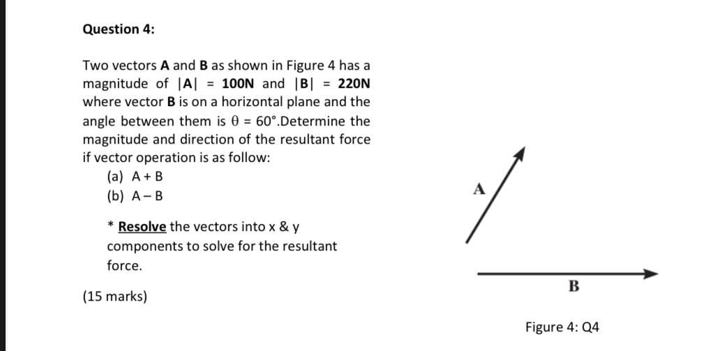 Two vectors A and B as shown in Figure 4 has a 
magnitude of |A|=100N and |B|=220N
where vector B is on a horizontal plane and the 
angle between them is θ =60°.Determine the 
magnitude and direction of the resultant force 
if vector operation is as follow: 
(a) A+B
(b) A-B
A 
Resolve the vectors into x & y
components to solve for the resultant 
force. 
B 
(15 marks) 
Figure 4:Q4