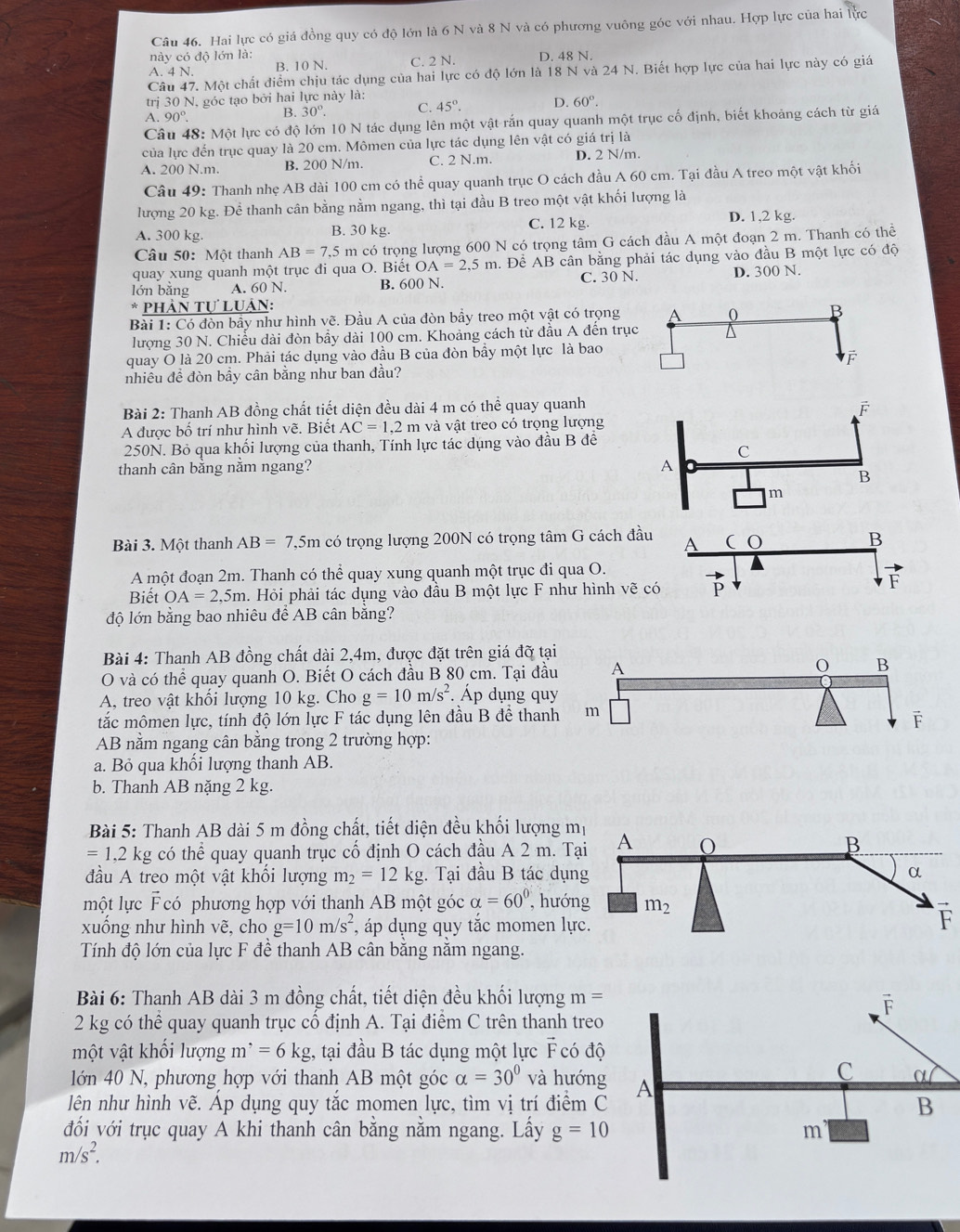 Hai lực có giá đồng quy có độ lớn là 6 N và 8 N và có phương vuông góc với nhau. Hợp lực của hai lực
này có độ lớn là:
A. 4 N. B. 10 N. C. 2 N. D. 48 N.
Câu 47. Một chất điểm chịu tác dụng của hai lực có độ lớn là 18 N và 24 N. Biết hợp lực của hai lực này có giá
trị 30 N, góc tạo bởi hai lực này là:
A. 90° B. 30°. C. 45°. D. 60°.
Câu 48: Một lực có độ lớn 10 N tác dụng lên một vật rắn quay quanh một trục cố định, biết khoảng cách từ giá
của lực đến trục quay là 20 cm. Mômen của lực tác dụng lên vật có giá trị là
A. 200 N.m. B. 200 N/m. C. 2 N.m. D. 2 N/m.
Câu 49: Thanh nhẹ AB dài 100 cm có thể quay quanh trục O cách đầu A 60 cm. Tại đầu A treo một vật khối
lượng 20 kg. Để thanh cân bằng nằm ngang, thì tại đầu B treo một vật khối lượng là
A. 300 kg. B. 30 kg. C. 12 kg. D. 1,2 kg.
Câu 50: Một thanh AB=7.5m la có trọng lượng 600 N có trọng tâm G cách đầu A một đoạn 2 m. Thanh có thể
quay xung quanh một trục đi qua O. Biết OA=2.5m. Để AB cân bằng phải tác dụng vào đầu B một lực có độ
lớn bǎng A. 60 N. B. 600 N. C. 30 N. D. 300 N.
* Phản Tự Luân:
Bài 1: Có đòn bầy như hình vẽ. Đầu A của đòn bầy treo một vật có trọng
lượng 30 N. Chiều dài đòn bầy dài 100 cm. Khoảng cách từ đầu A đến trụ
quay O là 20 cm. Phải tác dụng vào đầu B của đòn bầy một lực là bao
nhiêu đề đòn bầy cân bằng như ban đầu?
Bài 2: Thanh AB đồng chất tiết diện đều dài 4 m có thể quay quanh
A được bố trí như hình vẽ. Biết AC=1,2m và vật treo có trọng lượng
250N. Bỏ qua khối lượng của thanh, Tính lực tác dụng vào đầu B đê
thanh cân bằng nằm ngang?
Bài 3. Một thanh AB=7,5m có trọng lượng 200N có trọng tâm G cách đầ
A một đoạn 2m. Thanh có thể quay xung quanh một trục đi qua O.
Biết OA=2,5m. Hỏi phải tác dụng vào đầu B một lực F như hình vẽ 
độ lớn bằng bao nhiêu để AB cân bằng?
Bài 4: Thanh AB đồng chất dài 2,4m, được đặt trên giá đỡ tại
O và có thể quay quanh O. Biết O cách đầu B 80 cm. Tại đầu A B
A, treo vật khối lượng 10 kg. Cho g=10m/s^2. Áp dụng quy
tắc mômen lực, tính độ lớn lực F tác dụng lên đầu B để thanh m
AB nằm ngang cân bằng trong 2 trường hợp:
a. Bỏ qua khối lượng thanh AB.
b. Thanh AB nặng 2 kg.
Bài 5: Thanh AB dài 5 m đồng chất, tiết diện đều khối lượng mị
=1.2kg g có thể quay quanh trục cố định O cách đầu A 2 m. Tại
đầu A treo một vật khổi lượng m_2=12kg. Tại đầu B tác dụng
một lực F có phương hợp với thanh AB một góc alpha =60° , hướng
xuống như hình vẽ, cho g=10m/s^2 , áp dụng quy tắc momen lực.
Tính độ lớn của lực F đề thanh AB cân bằng nằm ngang.
Bài 6: Thanh AB dài 3 m đồng chất, tiết diện đều khối lượng m=
2 kg có thể quay quanh trục cổ định A. Tại điểm C trên thanh treo
một vật khối lượng m^,=6kg :, tại đầu B tác dụng một lực Fcó độ
lớn 40 N, phương hợp với thanh AB một góc alpha =30° và hướng
lên như hình vẽ. Áp dụng quy tắc momen lực, tìm vị trí điểm C
đối với trục quay A khi thanh cân bằng nằm ngang. Lấy g=10
m/s^2.