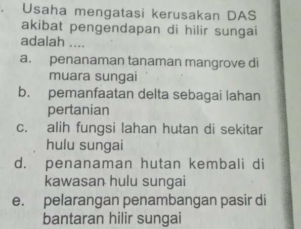 Usaha mengatasi kerusakan DAS
akibat pengendapan di hilir sungai
adalah ....
a. penanaman tanaman mangrove di
muara sungai
b. pemanfaatan delta sebagai lahan
pertanian
c. alih fungsi lahan hutan di sekitar
hulu sungai
d. penanaman hutan kembali di
kawasan hulu sungai
e. pelarangan penambangan pasir di
bantaran hilir sungai