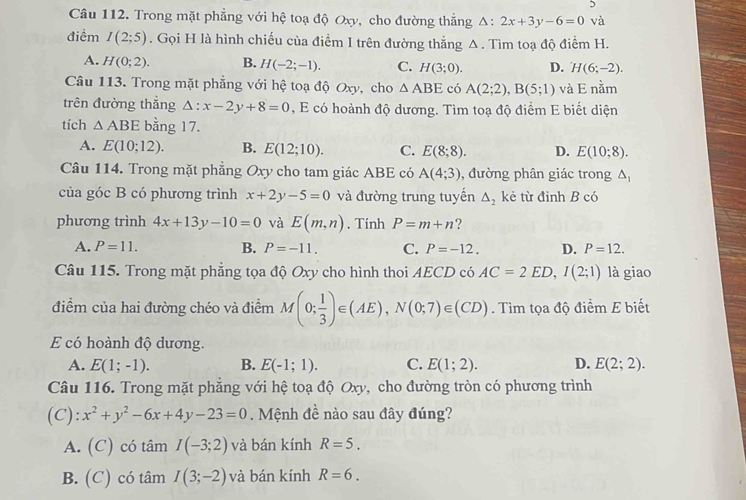 Trong mặt phẳng với hệ toạ độ Oxy, cho đường thẳng Δ: 2x+3y-6=0 và
điểm I(2;5). Gọi H là hình chiếu của điểm I trên đường thắng Δ. Tìm toạ độ điểm H.
A. H(0;2). B. H(-2;-1). C. H(3;0).
D. H(6;-2).
Câu 113. Trong mặt phẳng với hệ toạ độ Oxy, cho △ ABE có A(2;2),B(5;1) và E nằm
trên đường thắng △ :x-2y+8=0 , E có hoành độ dương. Tìm toạ độ điểm E biết diện
tích △ ABE bằng 17.
A. E(10;12). B. E(12;10). C. E(8;8). D. E(10;8).
Câu 114. Trong mặt phẳng Oxy cho tam giác ABE có A(4;3) , đường phân giác trong △ _1
của góc B có phương trình x+2y-5=0 và đường trung tuyến △ _2 kẻ từ đỉnh B có
phương trình 4x+13y-10=0 và E(m,n). Tính P=m+n ?
A. P=11. B. P=-11. C. P=-12. D. P=12.
Câu 115. Trong mặt phẳng tọa độ Oxy cho hình thoi AECD có AC=2ED,I(2;1) là giao
điểm của hai đường chéo và điểm M(0; 1/3 )∈ (AE),N(0;7)∈ (CD). Tìm tọa độ điểm E biết
E có hoành độ dương.
A. E(1;-1). B. E(-1;1). C. E(1;2). D. E(2;2).
Câu 116. Trong mặt phẳng với hệ toạ độ Oxy, cho đường tròn có phương trình
(C): x^2+y^2-6x+4y-23=0. Mệnh đề nào sau đây đúng?
A. (C) có tâm I(-3;2) và bán kính R=5.
B. (C) có tâm I(3;-2) và bán kính R=6.